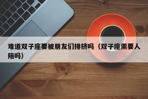 难道双子座要被朋友们排挤吗(双子座需要人陪吗)