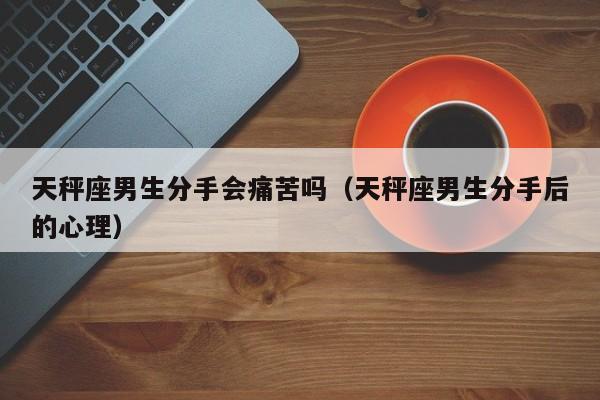 天秤座男生分手会痛苦吗(天秤座男生分手后的心理)