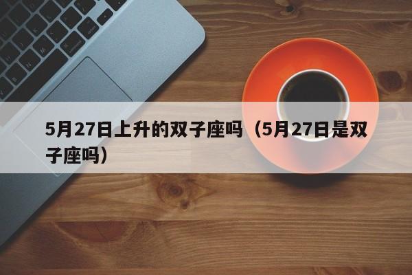5月27日上升的双子座吗(5月27日是双子座吗)