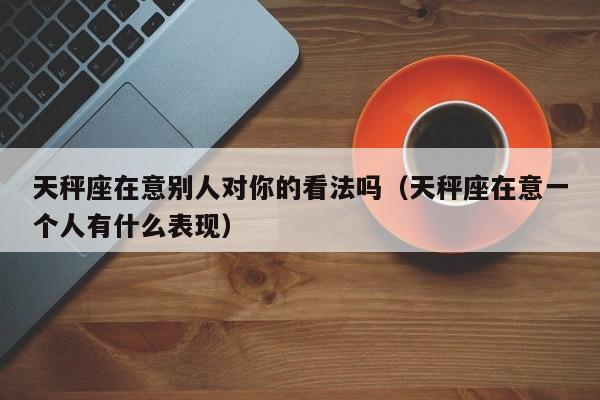 天秤座在意别人对你的看法吗(天秤座在意一个人有什么表现)