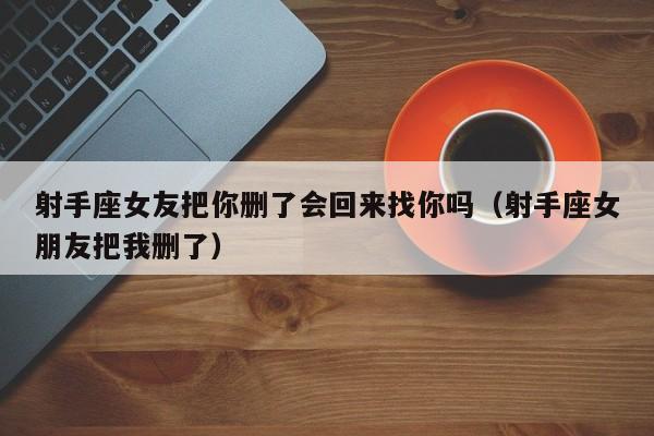 射手座女友把你删了会回来找你吗(射手座女朋友把我删了)