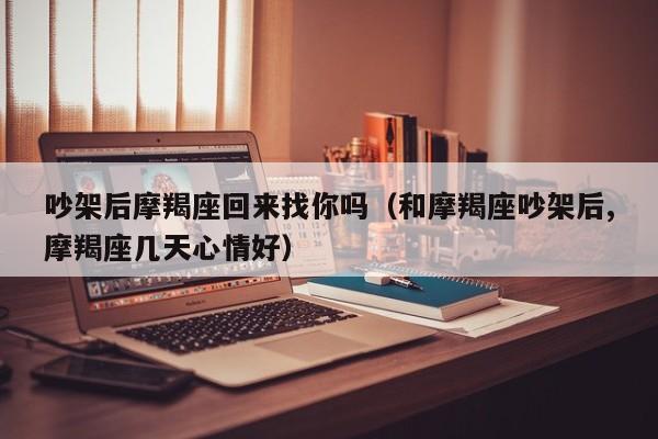 吵架后摩羯座回来找你吗(和摩羯座吵架后,摩羯座几天心情好)
