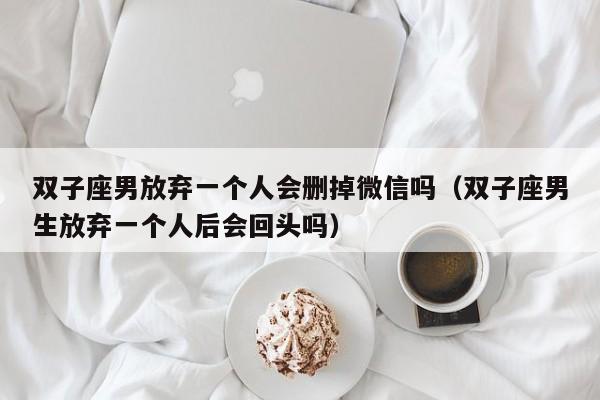 双子座男放弃一个人会删掉微信吗(双子座男生放弃一个人后会回头吗)