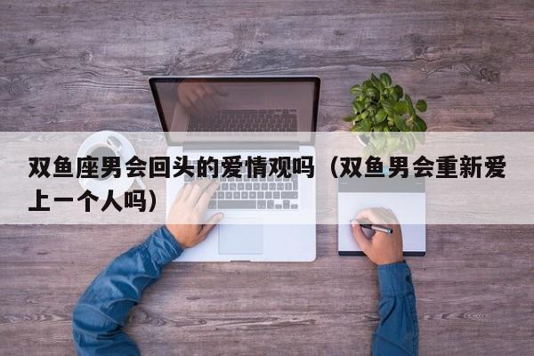 双鱼座男会回头的爱情观吗(双鱼男会重新爱上一个人吗)
