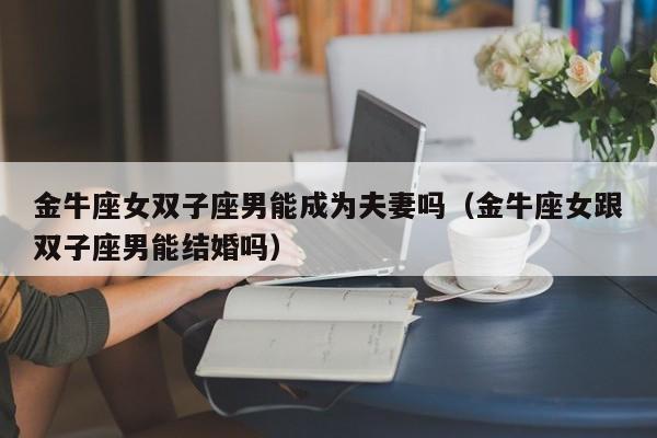金牛座女双子座男能成为夫妻吗(金牛座女跟双子座男能结婚吗)