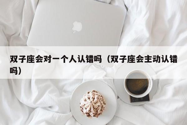 双子座会对一个人认错吗(双子座会主动认错吗)