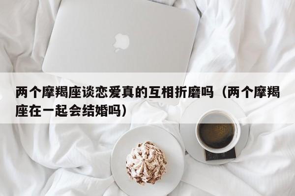 两个摩羯座谈恋爱真的互相折磨吗(两个摩羯座在一起会结婚吗)