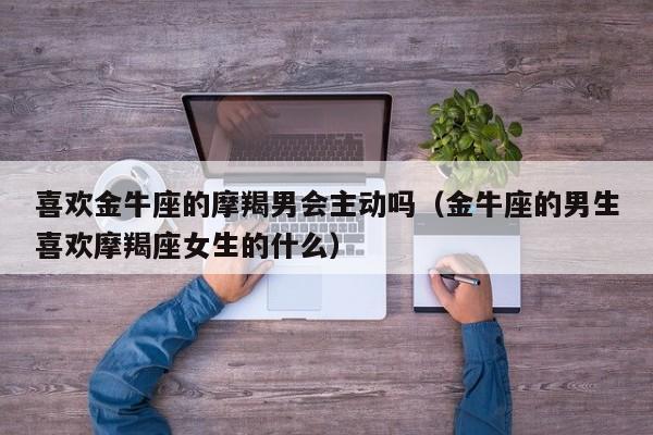 喜欢金牛座的摩羯男会主动吗(金牛座的男生喜欢摩羯座女生的什么)