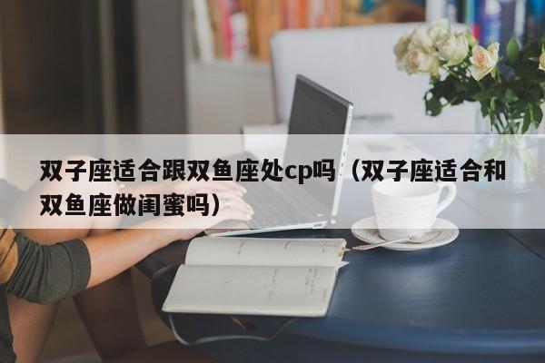 双子座适合跟双鱼座处cp吗(双子座适合和双鱼座做闺蜜吗)