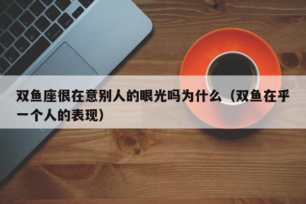 双鱼座很在意别人的眼光吗为什么(双鱼在乎一个人的表现)