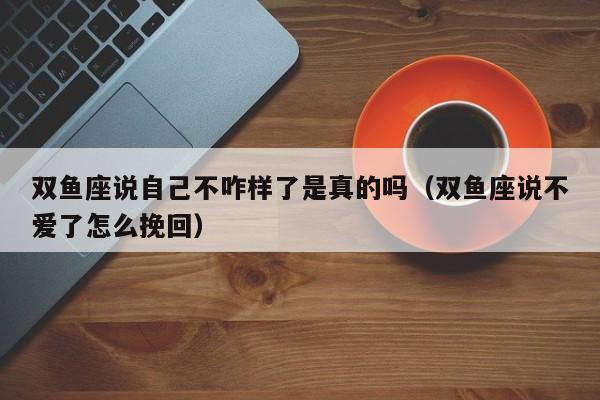 双鱼座说自己不咋样了是真的吗(双鱼座说不爱了怎么挽回)