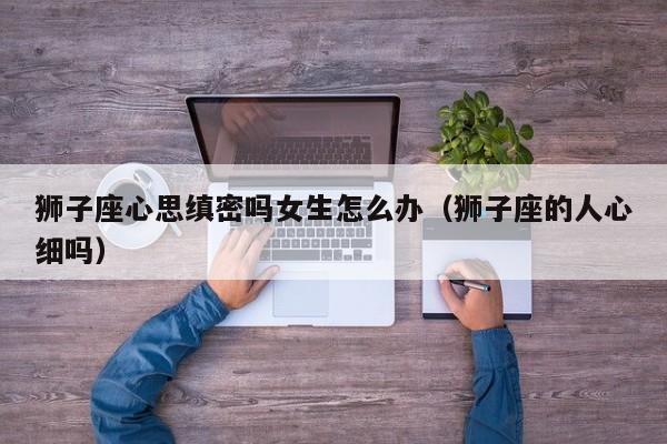 狮子座心思缜密吗女生怎么办(狮子座的人心细吗)