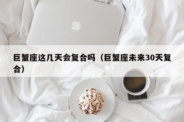 巨蟹座这几天会复合吗(巨蟹座未来30天复合)