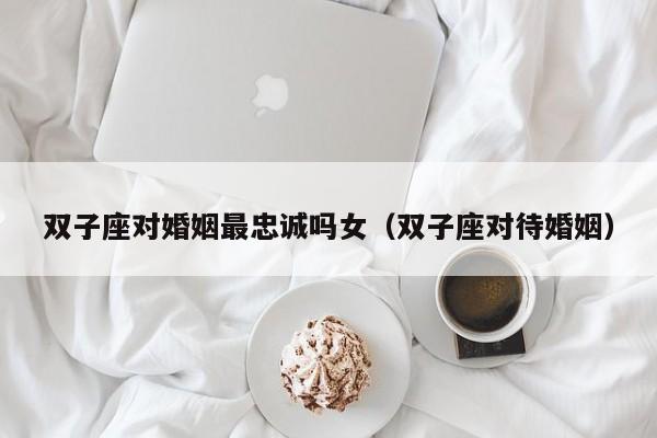 双子座对婚姻最忠诚吗女(双子座对待婚姻)