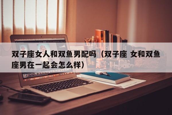 双子座女人和双鱼男配吗(双子座 女和双鱼座男在一起会怎么样)