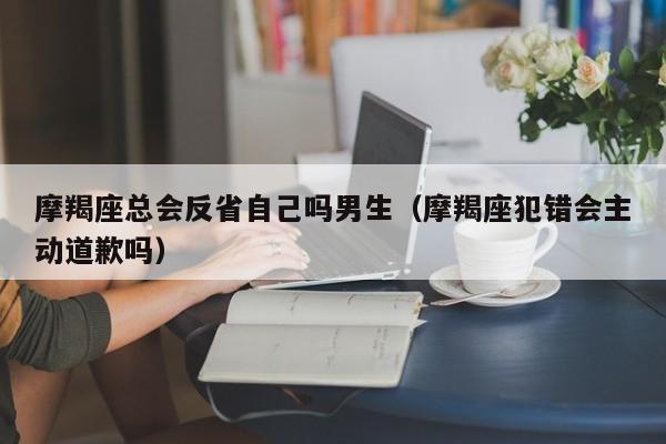 摩羯座总会反省自己吗男生(摩羯座犯错会主动道歉吗)