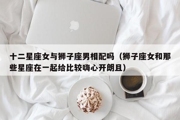 十二星座女与狮子座男相配吗(狮子座女和那些星座在一起给比较嗨心开朗且)