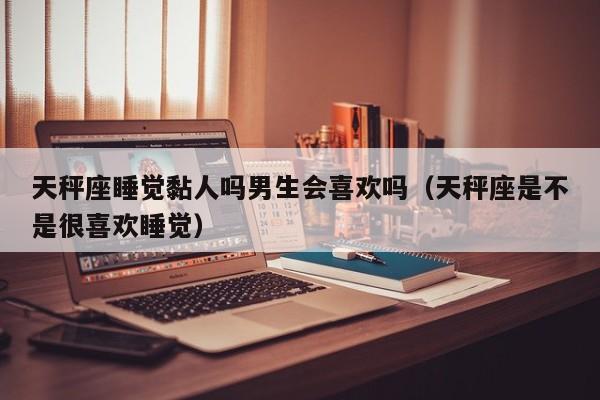 天秤座睡觉黏人吗男生会喜欢吗(天秤座是不是很喜欢睡觉)