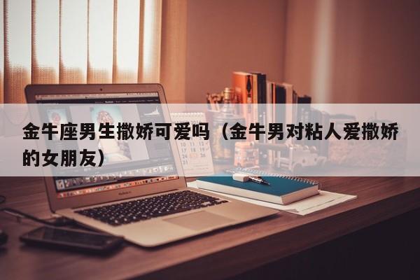 金牛座男生撒娇可爱吗(金牛男对粘人爱撒娇的女朋友)