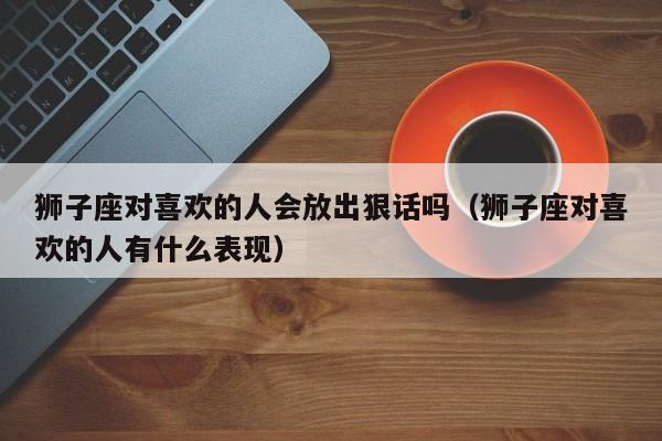 狮子座对喜欢的人会放出狠话吗(狮子座对喜欢的人有什么表现)