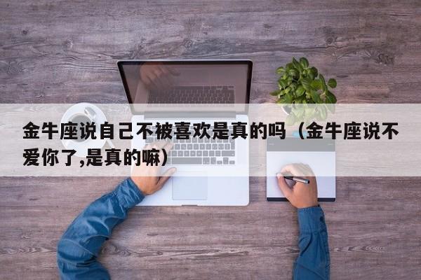 金牛座说自己不被喜欢是真的吗(金牛座说不爱你了,是真的嘛)