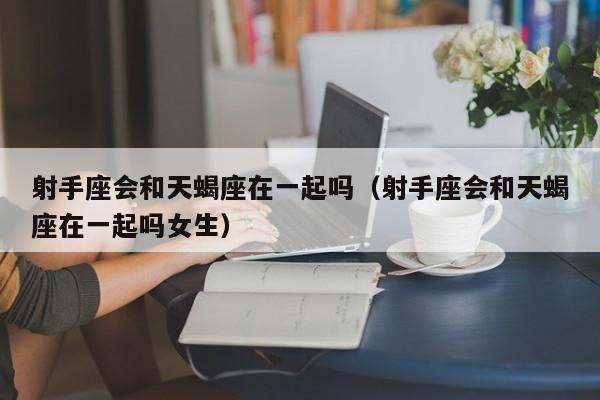 射手座会和天蝎座在一起吗(射手座会和天蝎座在一起吗女生)