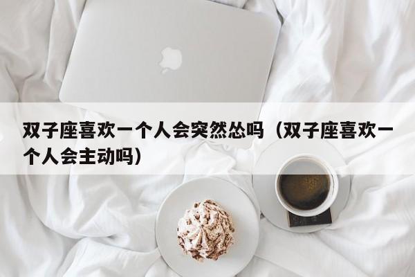双子座喜欢一个人会突然怂吗(双子座喜欢一个人会主动吗)