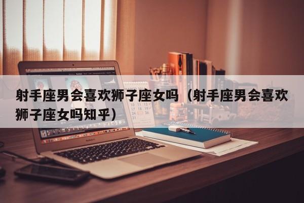 射手座男会喜欢狮子座女吗(射手座男会喜欢狮子座女吗知乎)