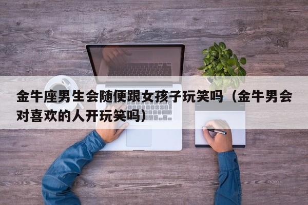 金牛座男生会随便跟女孩子玩笑吗(金牛男会对喜欢的人开玩笑吗)