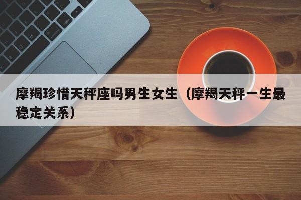 摩羯珍惜天秤座吗男生女生(摩羯天秤一生最稳定关系)