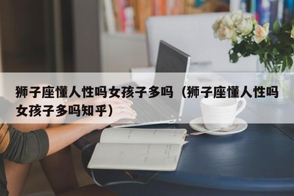 狮子座懂人性吗女孩子多吗(狮子座懂人性吗女孩子多吗知乎)