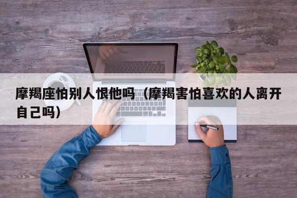 摩羯座怕别人恨他吗(摩羯害怕喜欢的人离开自己吗)