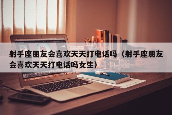 射手座朋友会喜欢天天打电话吗(射手座朋友会喜欢天天打电话吗女生)