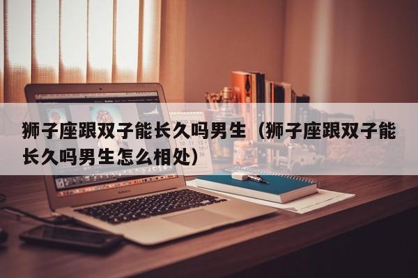狮子座跟双子能长久吗男生(狮子座跟双子能长久吗男生怎么相处)