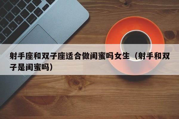射手座和双子座适合做闺蜜吗女生(射手和双子是闺蜜吗)