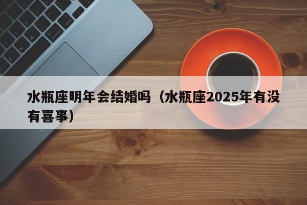 水瓶座明年会结婚吗(水瓶座2025年有没有喜事)