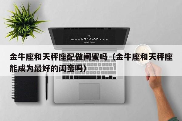金牛座和天秤座配做闺蜜吗(金牛座和天秤座能成为最好的闺蜜吗)