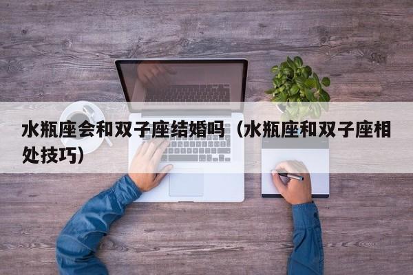 水瓶座会和双子座结婚吗(水瓶座和双子座相处技巧)