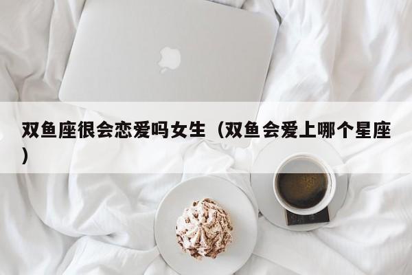双鱼座很会恋爱吗女生(双鱼会爱上哪个星座)