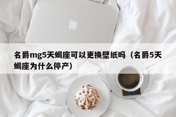 名爵mg5天蝎座可以更换壁纸吗(名爵5天蝎座为什么停产)
