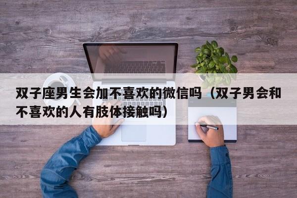 双子座男生会加不喜欢的微信吗(双子男会和不喜欢的人有肢体接触吗)