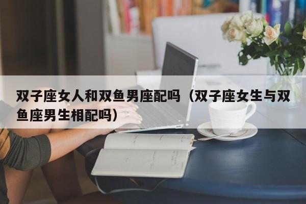 双子座女人和双鱼男座配吗(双子座女生与双鱼座男生相配吗)