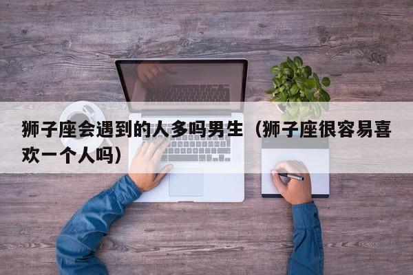 狮子座会遇到的人多吗男生(狮子座很容易喜欢一个人吗)