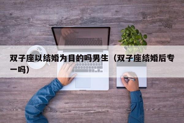 双子座以结婚为目的吗男生(双子座结婚后专一吗)