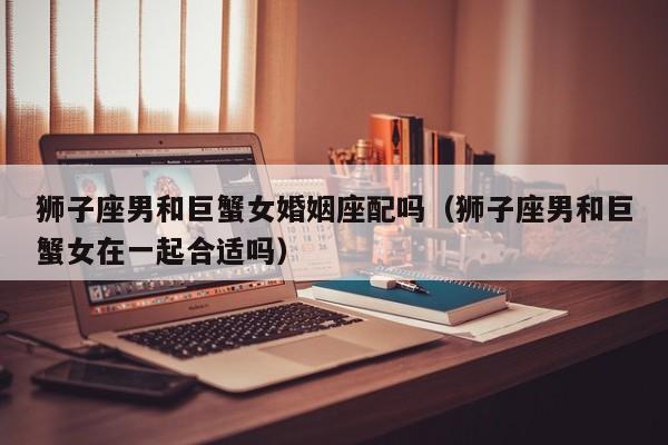 狮子座男和巨蟹女婚姻座配吗(狮子座男和巨蟹女在一起合适吗)