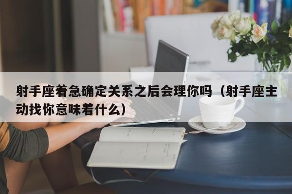射手座着急确定关系之后会理你吗(射手座主动找你意味着什么)