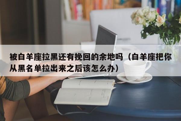 被白羊座拉黑还有挽回的余地吗(白羊座把你从黑名单拉出来之后该怎么办)