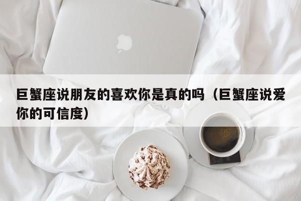 巨蟹座说朋友的喜欢你是真的吗(巨蟹座说爱你的可信度)