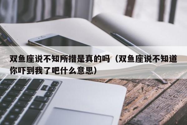 双鱼座说不知所措是真的吗(双鱼座说不知道你吓到我了吧什么意思)