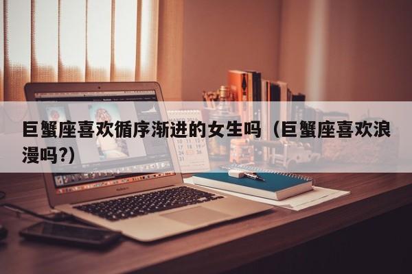 巨蟹座喜欢循序渐进的女生吗(巨蟹座喜欢浪漫吗?)